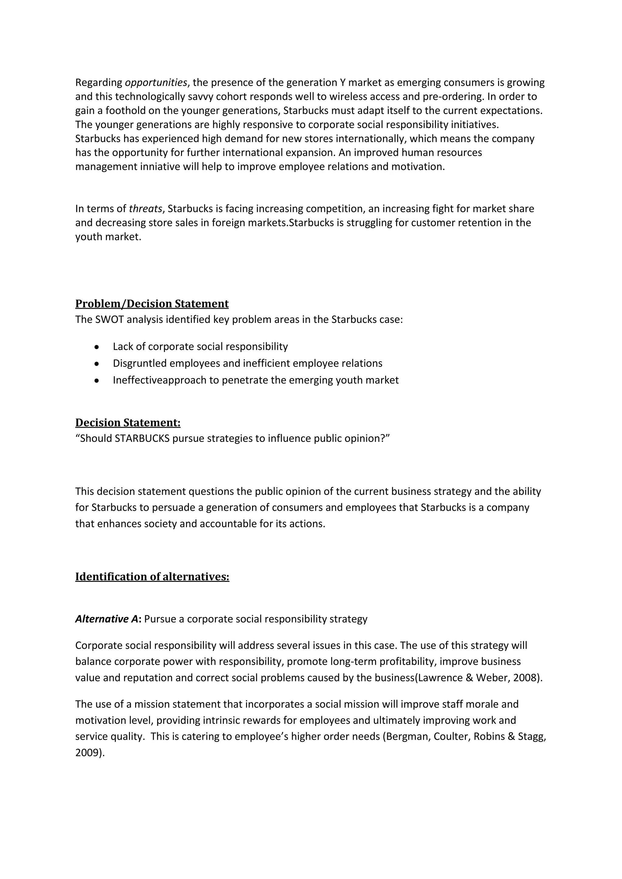 Regarding opportunities, the presence of the generation Y market as emerging consumers is growing
and this technologically savvy cohort responds well to wireless access and pre-ordering. In order to
gain a foothold on the younger generations, Starbucks must adapt itself to the current expectations.
The younger generations are highly responsive to corporate social responsibility initiatives.
Starbucks has experienced high demand for new stores internationally, which means the company
has the opportunity for further international expansion. An improved human resources
management inniative will help to improve employee relations and motivation.
In terms of threats, Starbucks is facing increasing competition, an increasing fight for market share
and decreasing store sales in foreign markets.Starbucks is struggling for customer retention in the
youth market.
Problem/Decision Statement
The SWOT analysis identified key problem areas in the Starbucks case:
Lack of corporate social responsibility
Disgruntled employees and inefficient employee relations
Ineffectiveapproach to penetrate the emerging youth market
Decision Statement:
“Should STARBUCKS pursue strategies to influence public opinion?”
This decision statement questions the public opinion of the current business strategy and the ability
for Starbucks to persuade a generation of consumers and employees that Starbucks is a company
that enhances society and accountable for its actions.
Identification of alternatives:
Alternative A: Pursue a corporate social responsibility strategy
Corporate social responsibility will address several issues in this case. The use of this strategy will
balance corporate power with responsibility, promote long-term profitability, improve business
value and reputation and correct social problems caused by the business(Lawrence & Weber, 2008).
The use of a mission statement that incorporates a social mission will improve staff morale and
motivation level, providing intrinsic rewards for employees and ultimately improving work and
service quality. This is catering to employee’s higher order needs (Bergman, Coulter, Robins & Stagg,
2009).
 
