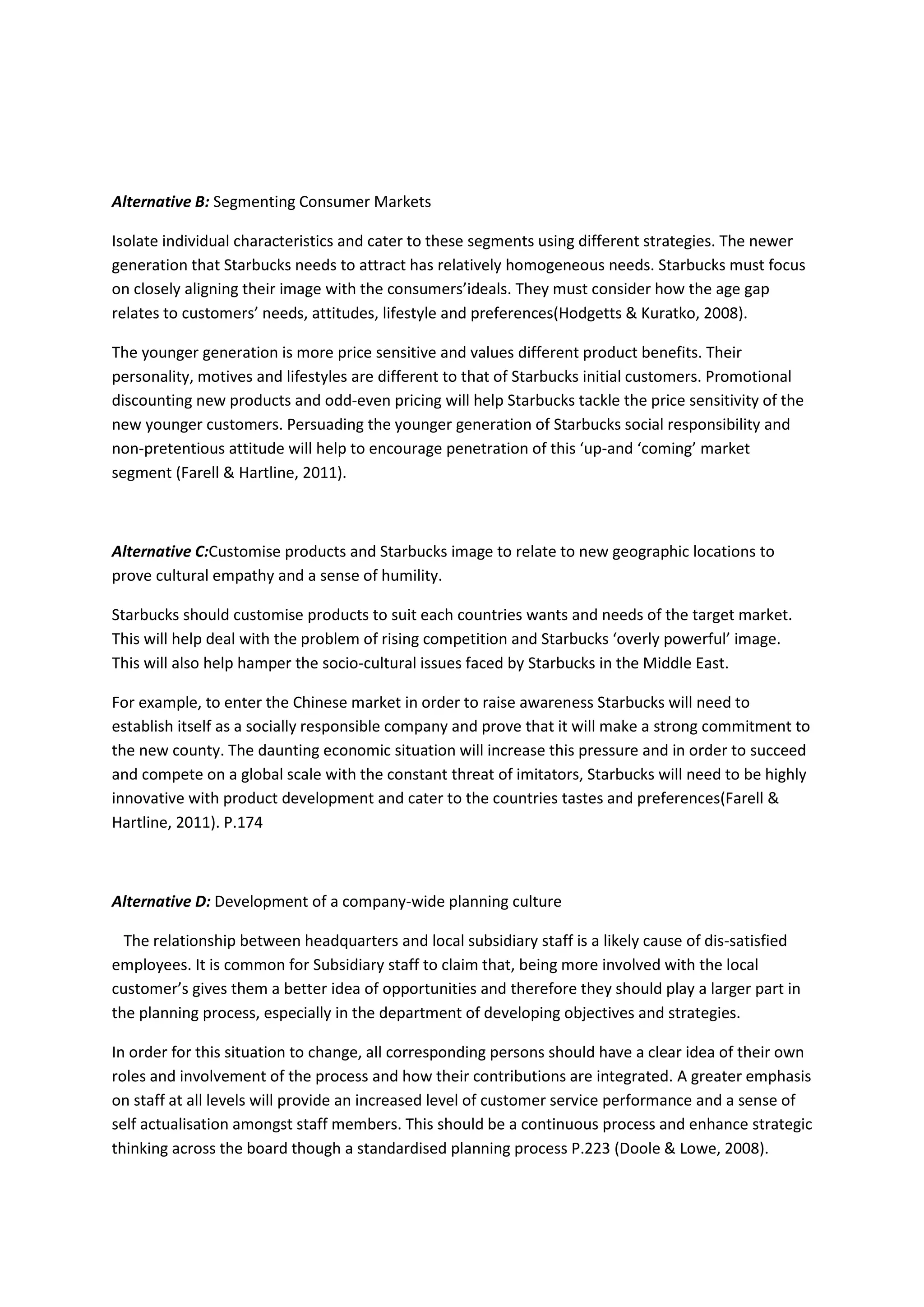 Alternative B: Segmenting Consumer Markets
Isolate individual characteristics and cater to these segments using different strategies. The newer
generation that Starbucks needs to attract has relatively homogeneous needs. Starbucks must focus
on closely aligning their image with the consumers’ideals. They must consider how the age gap
relates to customers’ needs, attitudes, lifestyle and preferences(Hodgetts & Kuratko, 2008).
The younger generation is more price sensitive and values different product benefits. Their
personality, motives and lifestyles are different to that of Starbucks initial customers. Promotional
discounting new products and odd-even pricing will help Starbucks tackle the price sensitivity of the
new younger customers. Persuading the younger generation of Starbucks social responsibility and
non-pretentious attitude will help to encourage penetration of this ‘up-and ‘coming’ market
segment (Farell & Hartline, 2011).
Alternative C:Customise products and Starbucks image to relate to new geographic locations to
prove cultural empathy and a sense of humility.
Starbucks should customise products to suit each countries wants and needs of the target market.
This will help deal with the problem of rising competition and Starbucks ‘overly powerful’ image.
This will also help hamper the socio-cultural issues faced by Starbucks in the Middle East.
For example, to enter the Chinese market in order to raise awareness Starbucks will need to
establish itself as a socially responsible company and prove that it will make a strong commitment to
the new county. The daunting economic situation will increase this pressure and in order to succeed
and compete on a global scale with the constant threat of imitators, Starbucks will need to be highly
innovative with product development and cater to the countries tastes and preferences(Farell &
Hartline, 2011). P.174
Alternative D: Development of a company-wide planning culture
The relationship between headquarters and local subsidiary staff is a likely cause of dis-satisfied
employees. It is common for Subsidiary staff to claim that, being more involved with the local
customer’s gives them a better idea of opportunities and therefore they should play a larger part in
the planning process, especially in the department of developing objectives and strategies.
In order for this situation to change, all corresponding persons should have a clear idea of their own
roles and involvement of the process and how their contributions are integrated. A greater emphasis
on staff at all levels will provide an increased level of customer service performance and a sense of
self actualisation amongst staff members. This should be a continuous process and enhance strategic
thinking across the board though a standardised planning process P.223 (Doole & Lowe, 2008).
 