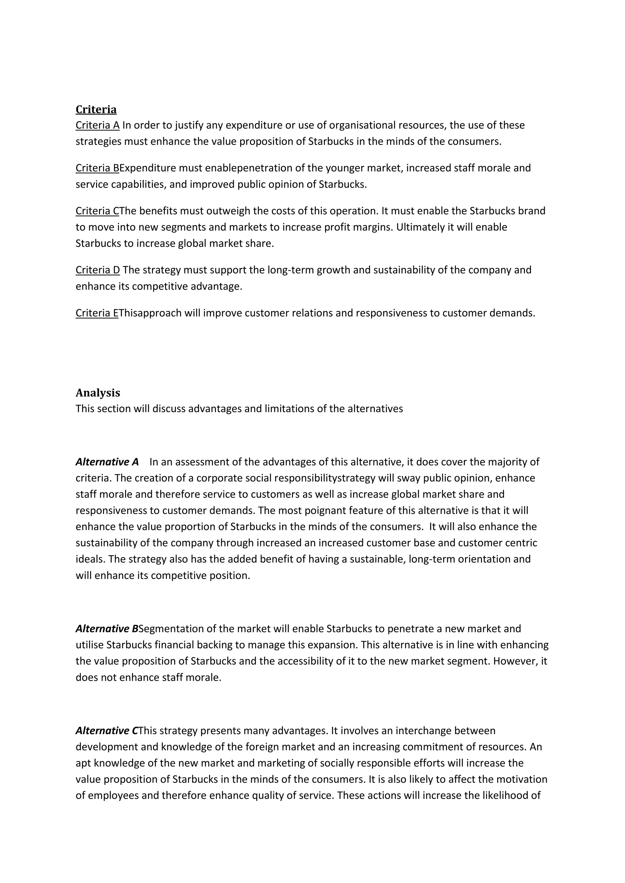 Criteria
Criteria A In order to justify any expenditure or use of organisational resources, the use of these
strategies must enhance the value proposition of Starbucks in the minds of the consumers.
Criteria BExpenditure must enablepenetration of the younger market, increased staff morale and
service capabilities, and improved public opinion of Starbucks.
Criteria CThe benefits must outweigh the costs of this operation. It must enable the Starbucks brand
to move into new segments and markets to increase profit margins. Ultimately it will enable
Starbucks to increase global market share.
Criteria D The strategy must support the long-term growth and sustainability of the company and
enhance its competitive advantage.
Criteria EThisapproach will improve customer relations and responsiveness to customer demands.
Analysis
This section will discuss advantages and limitations of the alternatives
Alternative A In an assessment of the advantages of this alternative, it does cover the majority of
criteria. The creation of a corporate social responsibilitystrategy will sway public opinion, enhance
staff morale and therefore service to customers as well as increase global market share and
responsiveness to customer demands. The most poignant feature of this alternative is that it will
enhance the value proportion of Starbucks in the minds of the consumers. It will also enhance the
sustainability of the company through increased an increased customer base and customer centric
ideals. The strategy also has the added benefit of having a sustainable, long-term orientation and
will enhance its competitive position.
Alternative BSegmentation of the market will enable Starbucks to penetrate a new market and
utilise Starbucks financial backing to manage this expansion. This alternative is in line with enhancing
the value proposition of Starbucks and the accessibility of it to the new market segment. However, it
does not enhance staff morale.
Alternative CThis strategy presents many advantages. It involves an interchange between
development and knowledge of the foreign market and an increasing commitment of resources. An
apt knowledge of the new market and marketing of socially responsible efforts will increase the
value proposition of Starbucks in the minds of the consumers. It is also likely to affect the motivation
of employees and therefore enhance quality of service. These actions will increase the likelihood of
 