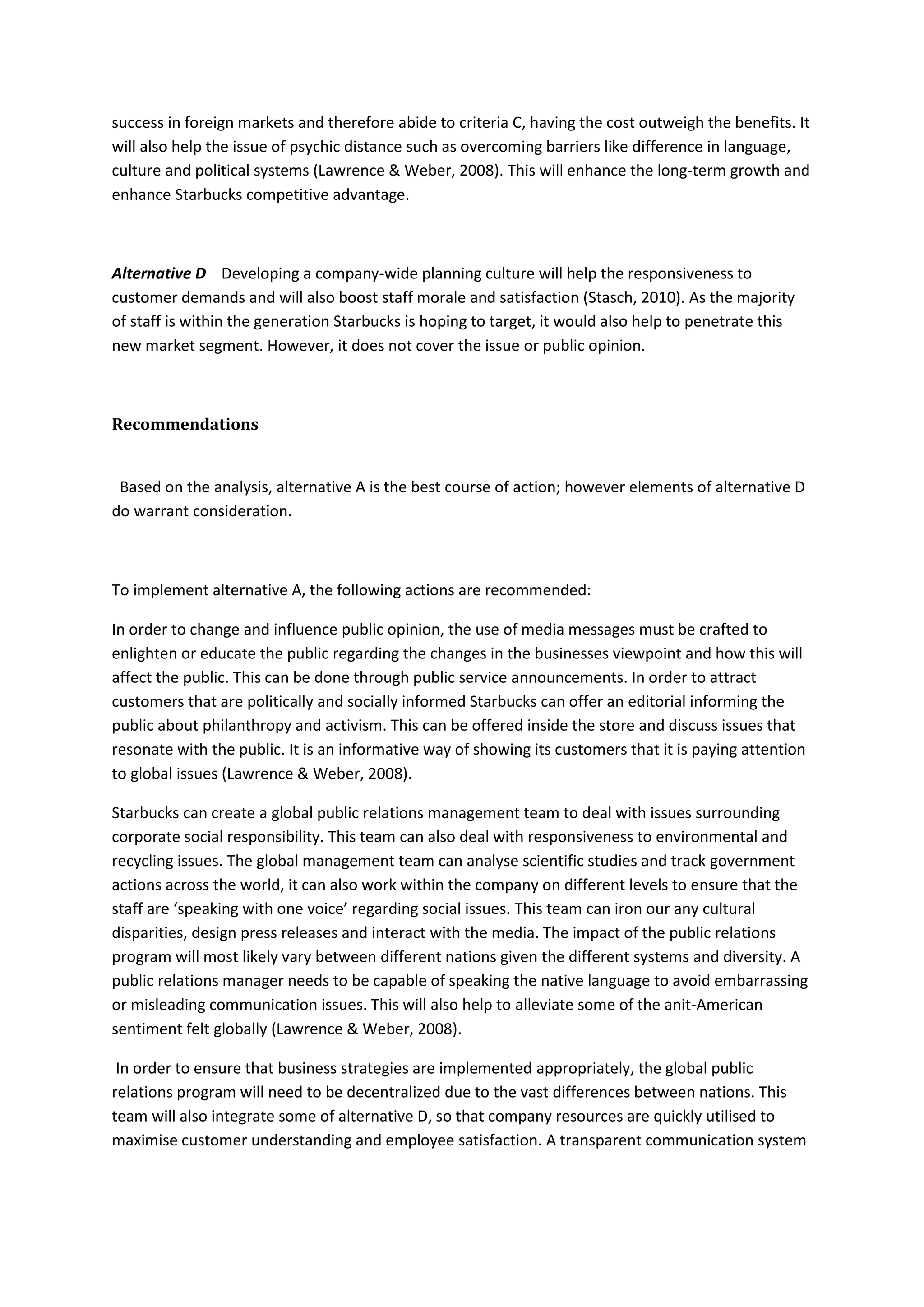 success in foreign markets and therefore abide to criteria C, having the cost outweigh the benefits. It
will also help the issue of psychic distance such as overcoming barriers like difference in language,
culture and political systems (Lawrence & Weber, 2008). This will enhance the long-term growth and
enhance Starbucks competitive advantage.
Alternative D Developing a company-wide planning culture will help the responsiveness to
customer demands and will also boost staff morale and satisfaction (Stasch, 2010). As the majority
of staff is within the generation Starbucks is hoping to target, it would also help to penetrate this
new market segment. However, it does not cover the issue or public opinion.
Recommendations
Based on the analysis, alternative A is the best course of action; however elements of alternative D
do warrant consideration.
To implement alternative A, the following actions are recommended:
In order to change and influence public opinion, the use of media messages must be crafted to
enlighten or educate the public regarding the changes in the businesses viewpoint and how this will
affect the public. This can be done through public service announcements. In order to attract
customers that are politically and socially informed Starbucks can offer an editorial informing the
public about philanthropy and activism. This can be offered inside the store and discuss issues that
resonate with the public. It is an informative way of showing its customers that it is paying attention
to global issues (Lawrence & Weber, 2008).
Starbucks can create a global public relations management team to deal with issues surrounding
corporate social responsibility. This team can also deal with responsiveness to environmental and
recycling issues. The global management team can analyse scientific studies and track government
actions across the world, it can also work within the company on different levels to ensure that the
staff are ‘speaking with one voice’ regarding social issues. This team can iron our any cultural
disparities, design press releases and interact with the media. The impact of the public relations
program will most likely vary between different nations given the different systems and diversity. A
public relations manager needs to be capable of speaking the native language to avoid embarrassing
or misleading communication issues. This will also help to alleviate some of the anit-American
sentiment felt globally (Lawrence & Weber, 2008).
In order to ensure that business strategies are implemented appropriately, the global public
relations program will need to be decentralized due to the vast differences between nations. This
team will also integrate some of alternative D, so that company resources are quickly utilised to
maximise customer understanding and employee satisfaction. A transparent communication system
 