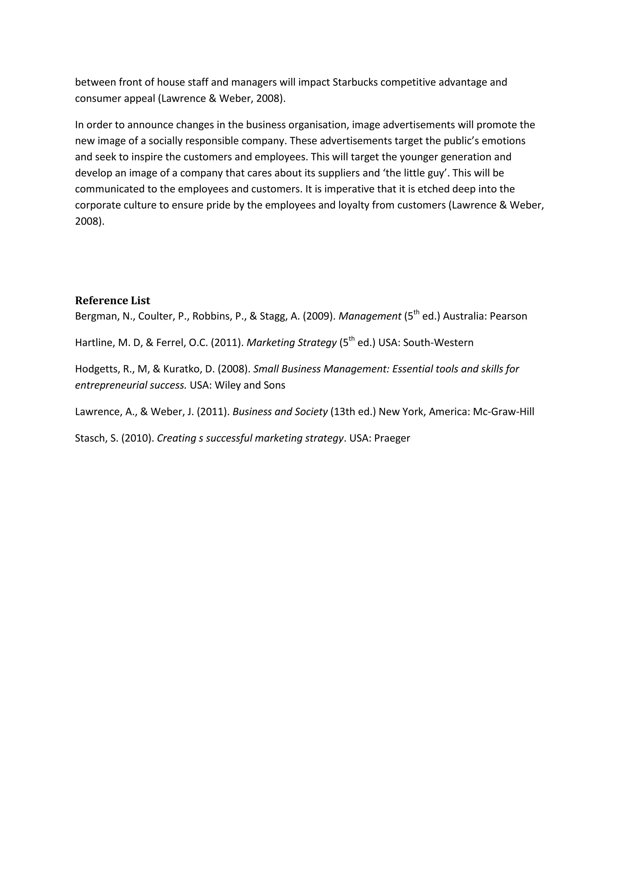 between front of house staff and managers will impact Starbucks competitive advantage and
consumer appeal (Lawrence & Weber, 2008).
In order to announce changes in the business organisation, image advertisements will promote the
new image of a socially responsible company. These advertisements target the public’s emotions
and seek to inspire the customers and employees. This will target the younger generation and
develop an image of a company that cares about its suppliers and ‘the little guy’. This will be
communicated to the employees and customers. It is imperative that it is etched deep into the
corporate culture to ensure pride by the employees and loyalty from customers (Lawrence & Weber,
2008).
Reference List
Bergman, N., Coulter, P., Robbins, P., & Stagg, A. (2009). Management (5th
ed.) Australia: Pearson
Hartline, M. D, & Ferrel, O.C. (2011). Marketing Strategy (5th
ed.) USA: South-Western
Hodgetts, R., M, & Kuratko, D. (2008). Small Business Management: Essential tools and skills for
entrepreneurial success. USA: Wiley and Sons
Lawrence, A., & Weber, J. (2011). Business and Society (13th ed.) New York, America: Mc-Graw-Hill
Stasch, S. (2010). Creating s successful marketing strategy. USA: Praeger
 