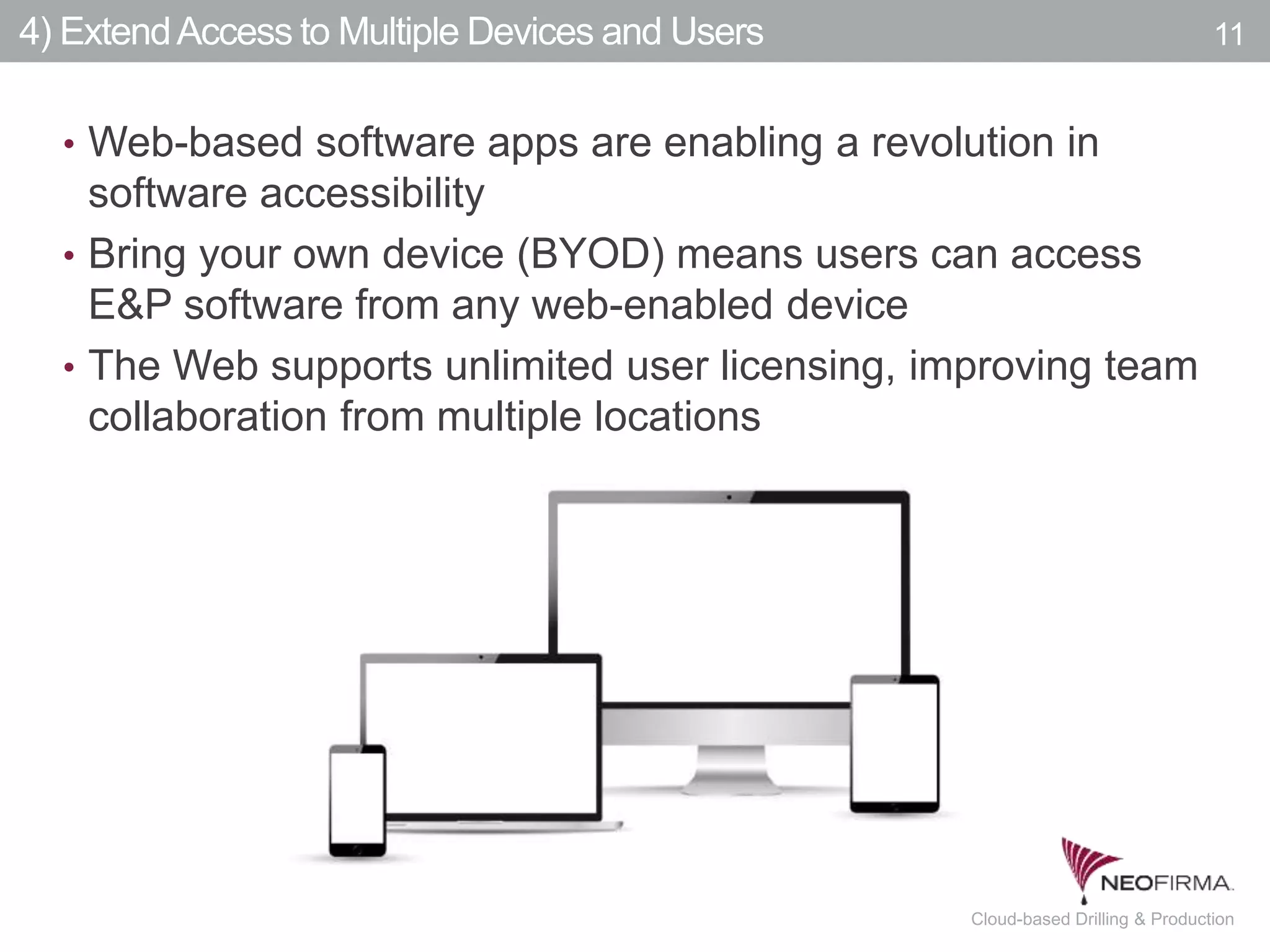 All your information is just a click away.11 July 00, 2011 Cloud-based Drilling & Production
4) ExtendAccess to Multiple Devices and Users
• Web-based software apps are enabling a revolution in
software accessibility
• Bring your own device (BYOD) means users can access
E&P software from any web-enabled device
• The Web supports unlimited user licensing, improving team
collaboration from multiple locations
11
 