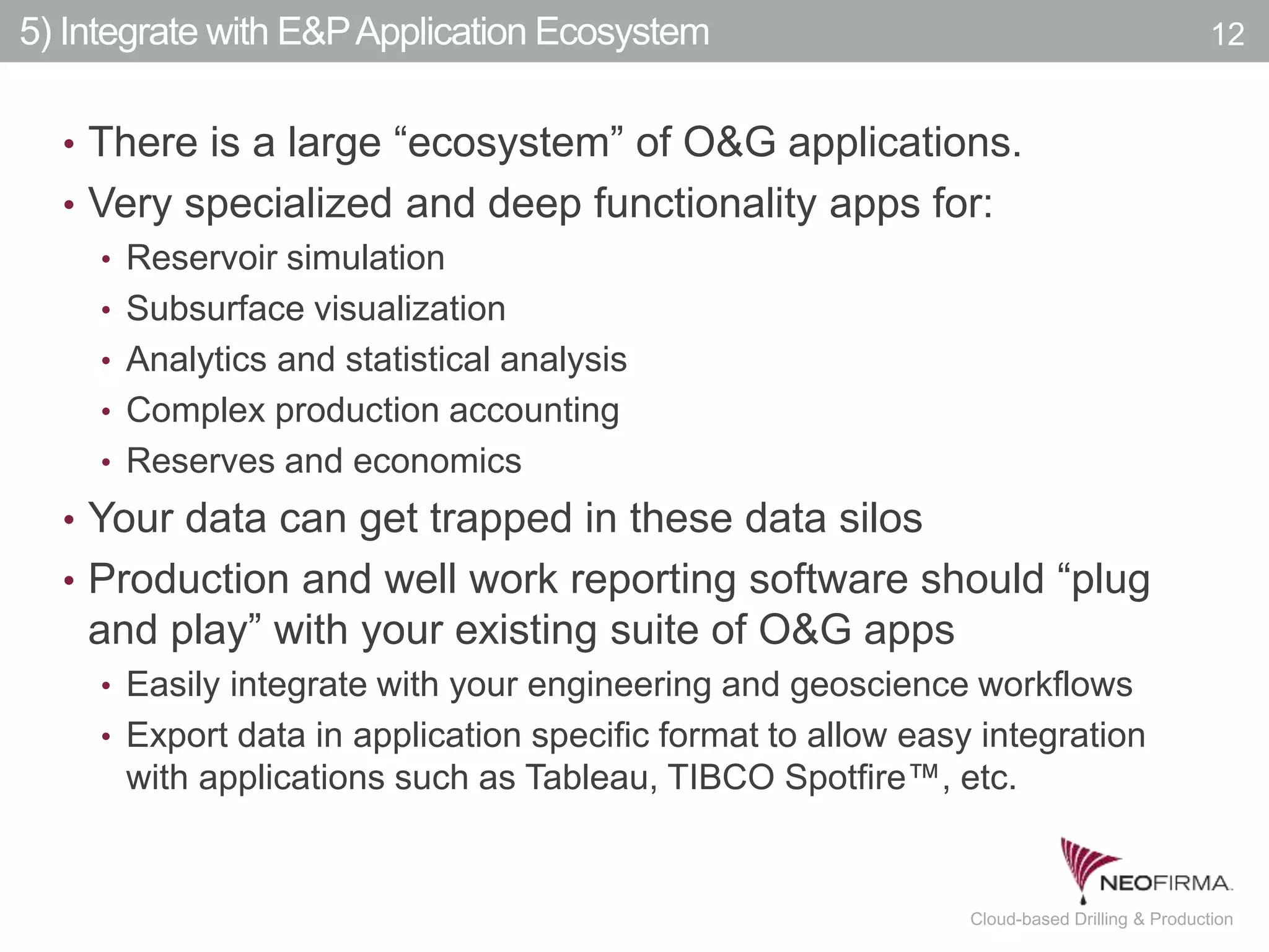 All your information is just a click away.12 July 00, 2011 Cloud-based Drilling & Production
5) Integrate with E&PApplication Ecosystem
• There is a large “ecosystem” of O&G applications.
• Very specialized and deep functionality apps for:
• Reservoir simulation
• Subsurface visualization
• Analytics and statistical analysis
• Complex production accounting
• Reserves and economics
• Your data can get trapped in these data silos
• Production and well work reporting software should “plug
and play” with your existing suite of O&G apps
• Easily integrate with your engineering and geoscience workflows
• Export data in application specific format to allow easy integration
with applications such as Tableau, TIBCO Spotfire™, etc.
12
 
