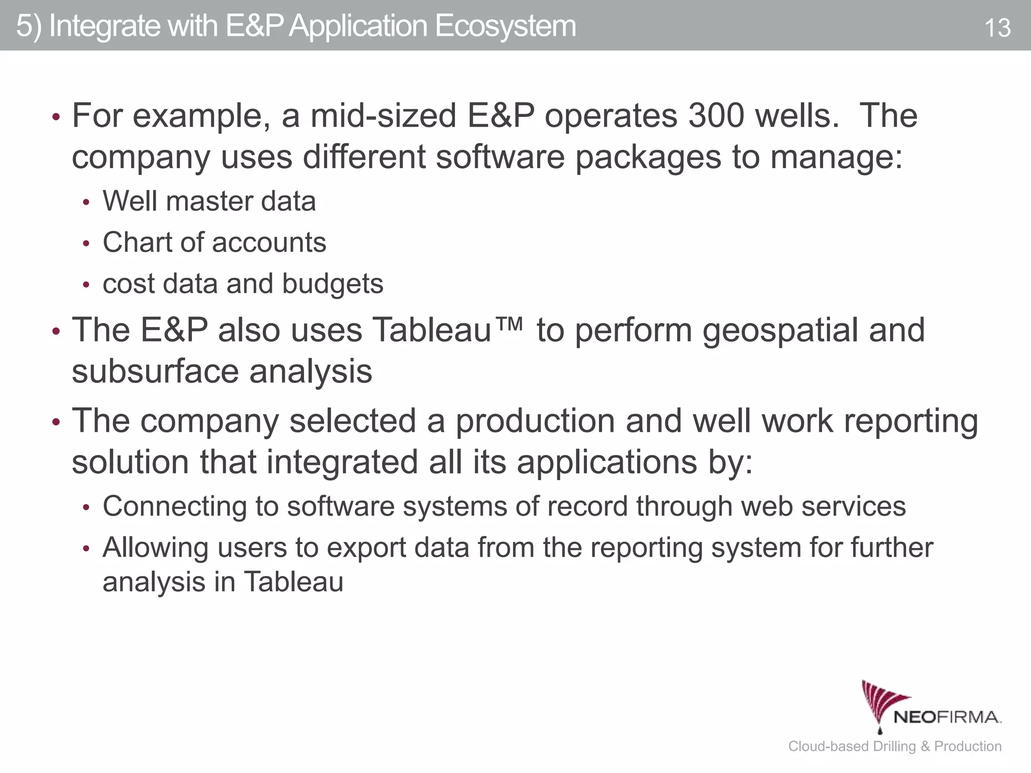 All your information is just a click away.13 July 00, 2011 Cloud-based Drilling & Production
5) Integrate with E&PApplication Ecosystem
• For example, a mid-sized E&P operates 300 wells. The
company uses different software packages to manage:
• Well master data
• Chart of accounts
• cost data and budgets
• The E&P also uses Tableau™ to perform geospatial and
subsurface analysis
• The company selected a production and well work reporting
solution that integrated all its applications by:
• Connecting to software systems of record through web services
• Allowing users to export data from the reporting system for further
analysis in Tableau
13
 