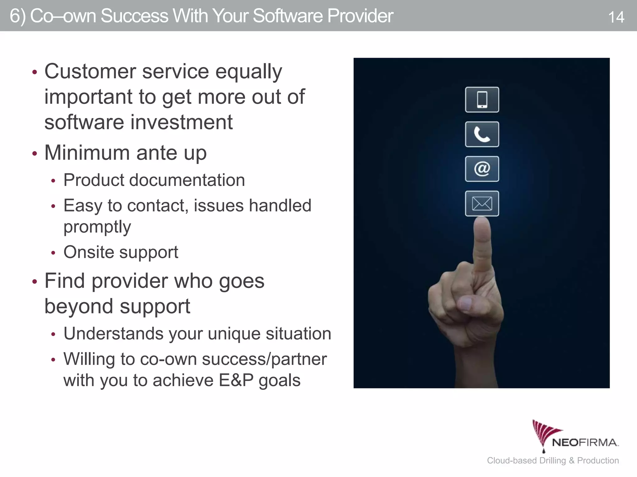 All your information is just a click away.14 July 00, 2011 Cloud-based Drilling & Production
6) Co–own Success With Your Software Provider 14
• Customer service equally
important to get more out of
software investment
• Minimum ante up
• Product documentation
• Easy to contact, issues handled
promptly
• Onsite support
• Find provider who goes
beyond support
• Understands your unique situation
• Willing to co-own success/partner
with you to achieve E&P goals
 