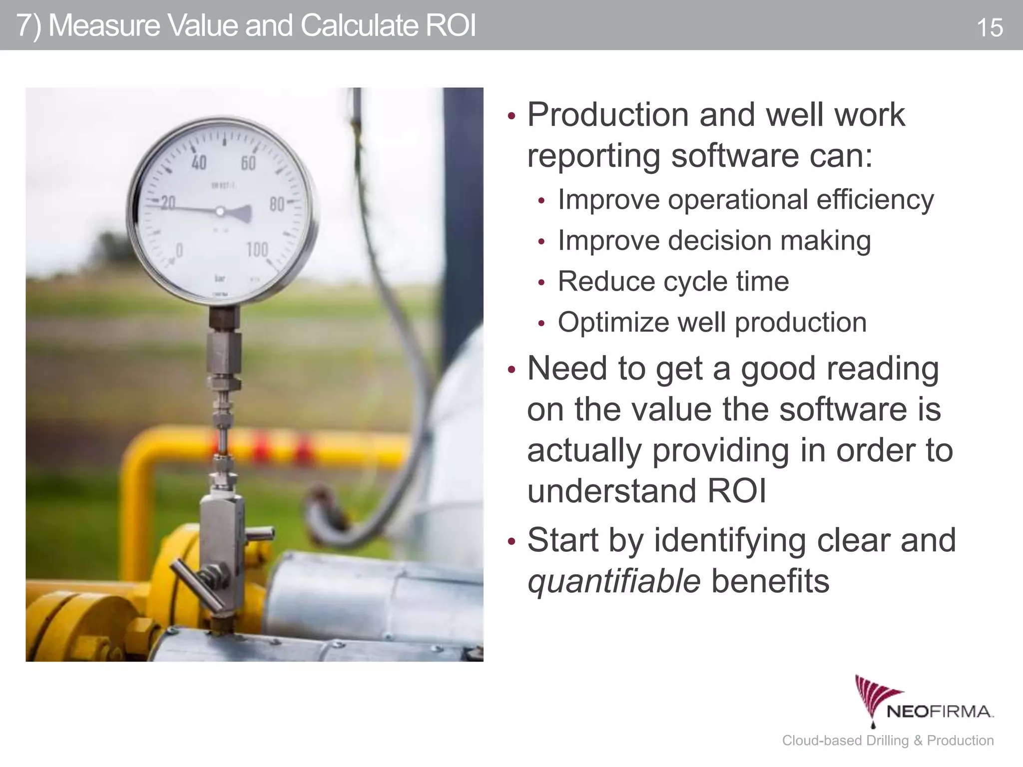 All your information is just a click away.15 July 00, 2011 Cloud-based Drilling & Production
7) Measure Value and Calculate ROI 15
• Production and well work
reporting software can:
• Improve operational efficiency
• Improve decision making
• Reduce cycle time
• Optimize well production
• Need to get a good reading
on the value the software is
actually providing in order to
understand ROI
• Start by identifying clear and
quantifiable benefits
 
