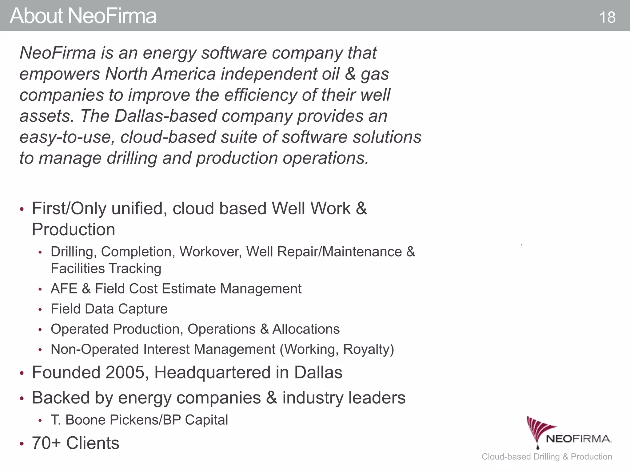 All your information is just a click away.18 July 00, 2011 Cloud-based Drilling & Production
About NeoFirma
NeoFirma is an energy software company that
empowers North America independent oil & gas
companies to improve the efficiency of their well
assets. The Dallas-based company provides an
easy-to-use, cloud-based suite of software solutions
to manage drilling and production operations.
• First/Only unified, cloud based Well Work &
Production
• Drilling, Completion, Workover, Well Repair/Maintenance &
Facilities Tracking
• AFE & Field Cost Estimate Management
• Field Data Capture
• Operated Production, Operations & Allocations
• Non-Operated Interest Management (Working, Royalty)
• Founded 2005, Headquartered in Dallas
• Backed by energy companies & industry leaders
• T. Boone Pickens/BP Capital
• 70+ Clients
18
 