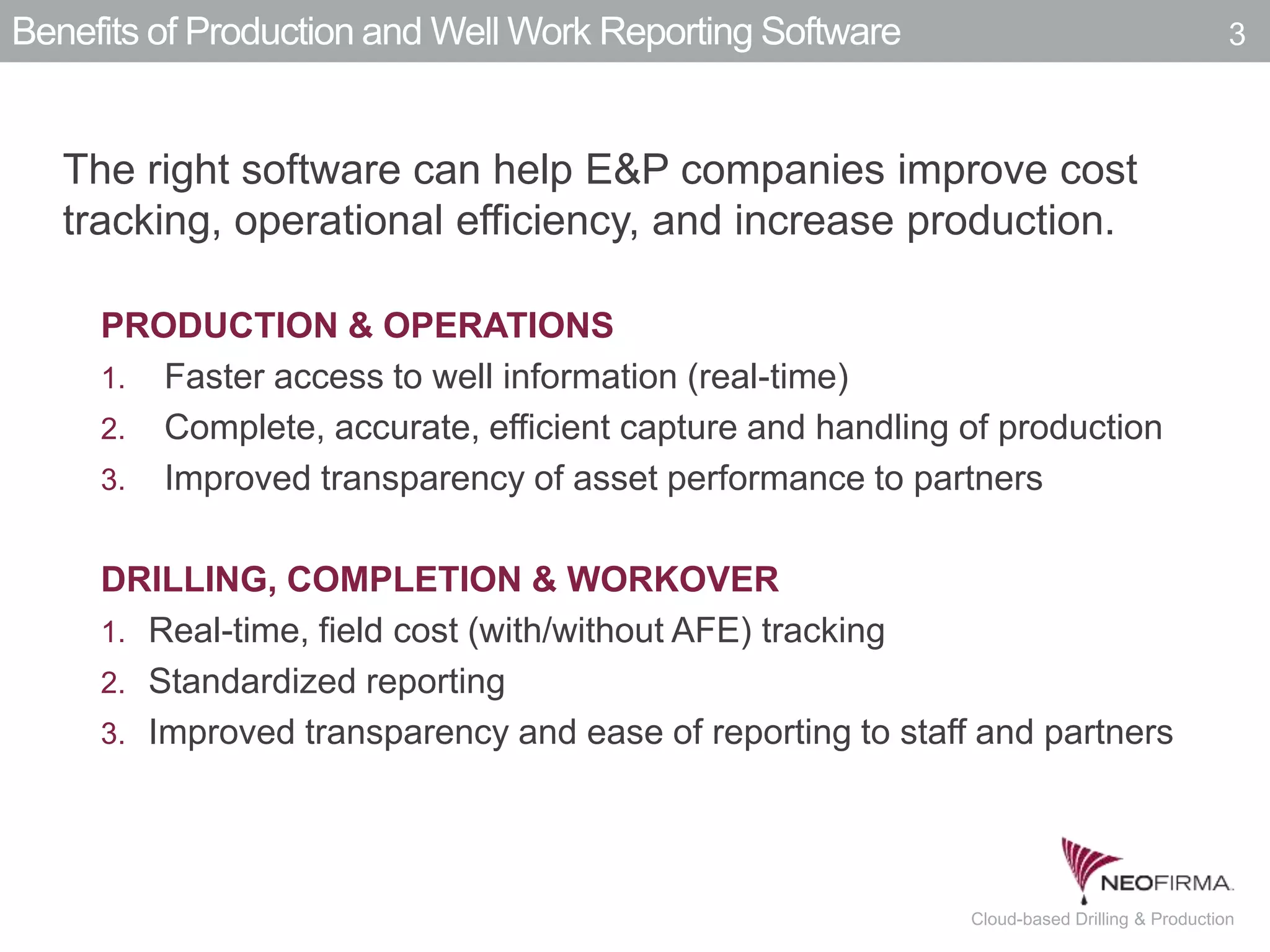All your information is just a click away.3 July 00, 2011 Cloud-based Drilling & Production
Benefits of Production and Well Work Reporting Software
The right software can help E&P companies improve cost
tracking, operational efficiency, and increase production.
PRODUCTION & OPERATIONS
1. Faster access to well information (real-time)
2. Complete, accurate, efficient capture and handling of production
3. Improved transparency of asset performance to partners
DRILLING, COMPLETION & WORKOVER
1. Real-time, field cost (with/without AFE) tracking
2. Standardized reporting
3. Improved transparency and ease of reporting to staff and partners
3
 