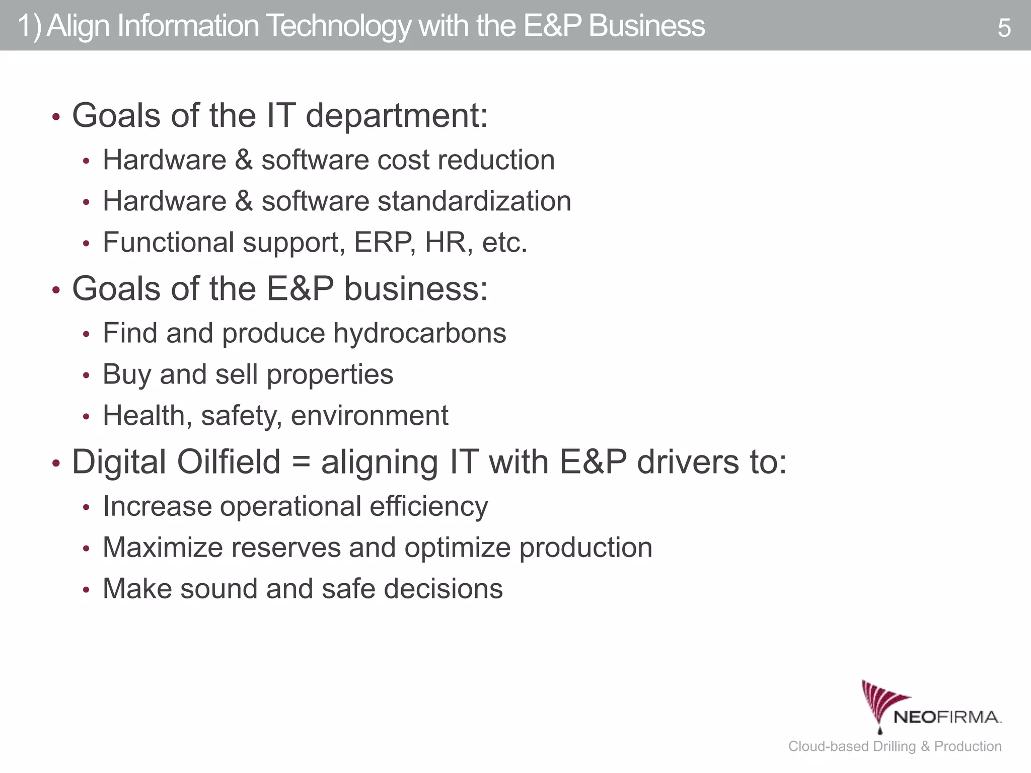 All your information is just a click away.5 July 00, 2011 Cloud-based Drilling & Production
1)Align Information Technology with the E&P Business
• Goals of the IT department:
• Hardware & software cost reduction
• Hardware & software standardization
• Functional support, ERP, HR, etc.
• Goals of the E&P business:
• Find and produce hydrocarbons
• Buy and sell properties
• Health, safety, environment
• Digital Oilfield = aligning IT with E&P drivers to:
• Increase operational efficiency
• Maximize reserves and optimize production
• Make sound and safe decisions
5
 