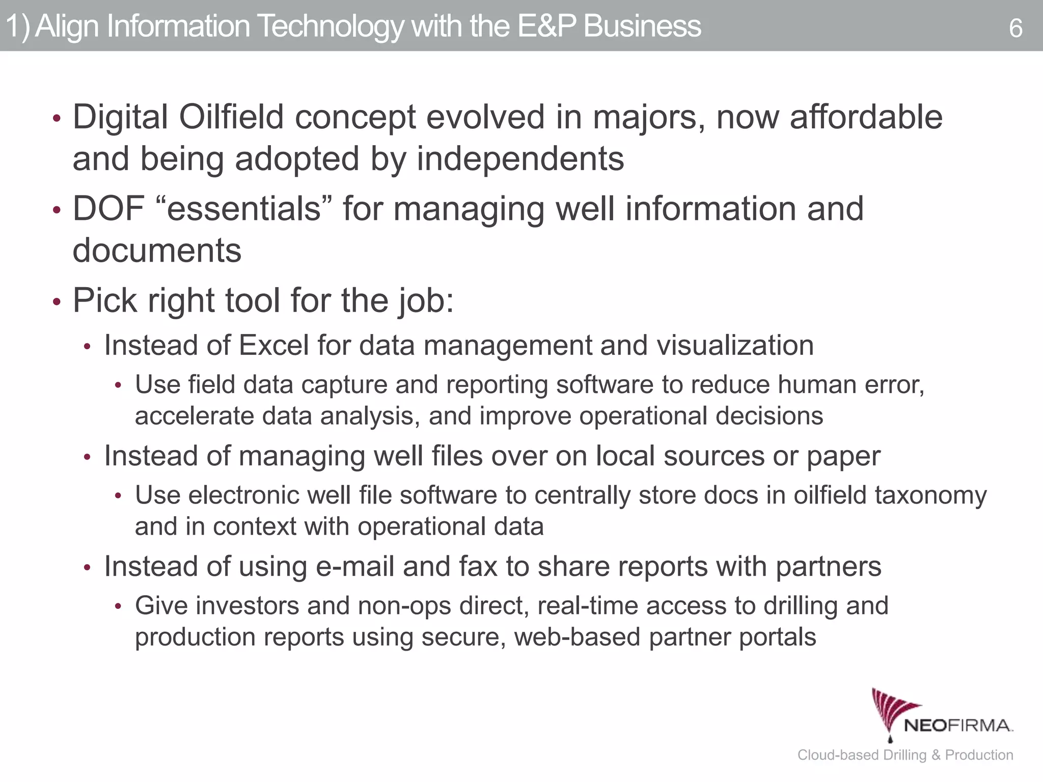 All your information is just a click away.6 July 00, 2011 Cloud-based Drilling & Production
1)Align Information Technology with the E&P Business
• Digital Oilfield concept evolved in majors, now affordable
and being adopted by independents
• DOF “essentials” for managing well information and
documents
• Pick right tool for the job:
• Instead of Excel for data management and visualization
• Use field data capture and reporting software to reduce human error,
accelerate data analysis, and improve operational decisions
• Instead of managing well files over on local sources or paper
• Use electronic well file software to centrally store docs in oilfield taxonomy
and in context with operational data
• Instead of using e-mail and fax to share reports with partners
• Give investors and non-ops direct, real-time access to drilling and
production reports using secure, web-based partner portals
6
 