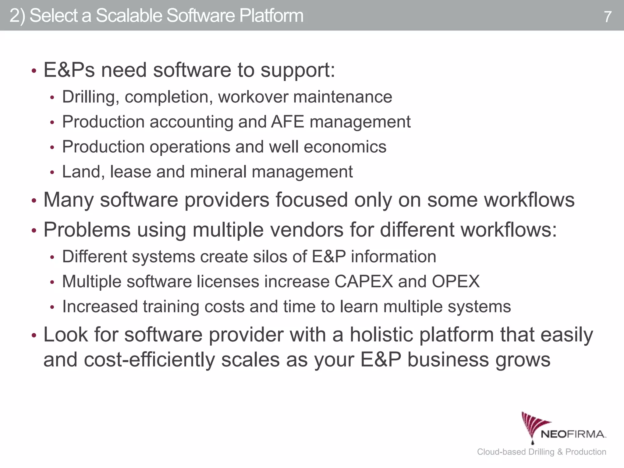 All your information is just a click away.7 July 00, 2011 Cloud-based Drilling & Production
2) Select a Scalable Software Platform
• E&Ps need software to support:
• Drilling, completion, workover maintenance
• Production accounting and AFE management
• Production operations and well economics
• Land, lease and mineral management
• Many software providers focused only on some workflows
• Problems using multiple vendors for different workflows:
• Different systems create silos of E&P information
• Multiple software licenses increase CAPEX and OPEX
• Increased training costs and time to learn multiple systems
• Look for software provider with a holistic platform that easily
and cost-efficiently scales as your E&P business grows
7
 