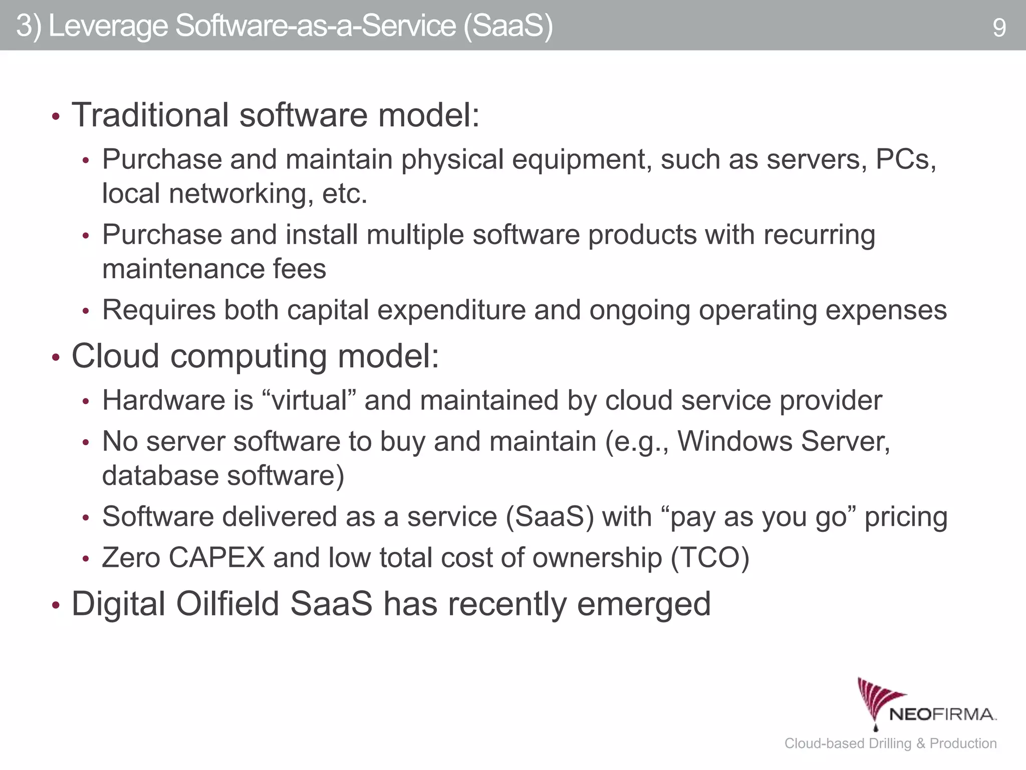 All your information is just a click away.9 July 00, 2011 Cloud-based Drilling & Production
3) Leverage Software-as-a-Service (SaaS)
• Traditional software model:
• Purchase and maintain physical equipment, such as servers, PCs,
local networking, etc.
• Purchase and install multiple software products with recurring
maintenance fees
• Requires both capital expenditure and ongoing operating expenses
• Cloud computing model:
• Hardware is “virtual” and maintained by cloud service provider
• No server software to buy and maintain (e.g., Windows Server,
database software)
• Software delivered as a service (SaaS) with “pay as you go” pricing
• Zero CAPEX and low total cost of ownership (TCO)
• Digital Oilfield SaaS has recently emerged
9
 