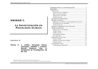 MÓDULO 0616- SEMINARIO DE INVESTIGACIÓN 1
Para profundizar en este tipo de contenidos consulte la obra:
Phares E.J. (1996). Psicología Clínica: Conceptos, Métodos y Práctica. Manual Moderno.
UNIDAD I. LA INVESTIGACIÓN EN PSICOLOGÍA CLÍNICA.
L e c t u r a 2
Phares E. J. (1996). Psicología Clínica:
Conceptos, métodos y práctica.
Manual Moderno. Cap. 4,
Perspectiva de Investigación. Pp
99 -121
I
IN
NT
TR
RO
OD
DU
UC
CC
CI
IO
ON
N A
A L
LA
A I
IN
NV
VE
ES
ST
TI
IG
GA
AC
CI
IO
ON
N................................2
M
ME
ET
TO
OD
DO
OS
S.....................................................................................3
Observación................................................................................3
Observación no sistemática....................................................3
Observación naturalista.........................................................3
Observación controlada.........................................................4
Estudios de caso.....................................................................4
Investigación Epidemiológica ....................................................5
Métodos Correlativos .................................................................7
Significancia estadística contra significancia practica .........8
El problema de la causalidad.................................................8
Análisis factorial ..................................................................10
Enfoques Longitudinal Contra Transversal..............................11
Método Experimental...............................................................12
Diseños entre e intragrupos .................................................13
Validez interna .....................................................................13
Validez externa.....................................................................14
Investigación análoga ..........................................................14
Una nota final.......................................................................15
Diseños De Un Solo Caso ........................................................16
Diseños ABAB ......................................................................16
Diseñaos de línea base múltiple...........................................17
Diseños mixtos......................................................................17
Investigación Y Ética ...............................................................18
Consentimiento Informado...................................................18
U
U N
N I
I D
D A
A D
D I
I .
.
L
L A
A I
I N
N V
V E
E S
S T
T I
I G
G A
A C
C I
I Ó
Ó N
N E
E N
N
P
P S
S I
I C
C O
O L
L O
O G
G Í
Í A
A C
C L
L Í
Í N
N I
I C
C A
A
 