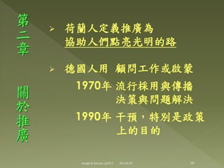  荷蘭人定義推廣為
協助人們點亮光明的路
 德國人用 顧問工作或啟蒙
1970年 流行棌用與傳播
決策與問題解決
1990年 干預，特別是政策
上的目的
第
二
章
關
於
推
廣
10Joseph & Son Inc @2013 2013/6/18
 