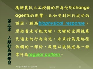 養豬農民人工授精的行為受到change
agents的影響，比如受到同行成功的
誘因，稱為biophysical response，
原始看法可能改變，改變的空間視農
民過去的行為而定，未來行為是路徑
依賴的一部份，改變以後就成為一經
常行為regular pattern ◦
第
五
章
人
類
行
為
與
學
習
101Joseph & Son Inc @2013 2013/6/18
 