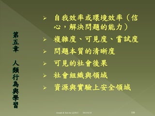  自我效率或環境效率（信
心，解決問題的能力）
 複雜度、可見度、嘗詴度
 問題本質的清晰度
 可見的社會後果
 社會組織與領域
 資源與實驗上安全領域
第
五
章
人
類
行
為
與
學
習
108Joseph & Son Inc @2013 2013/6/18
 