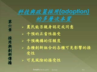 科技與政策採用(adoption)
的多層次本質
 農民能否親身認定或同意
 干預的正當性接受
 干預機構的信賴度
 各種創新組合的各種可見影響的接
受性
 可見風險的接受性
第
六
章
採
用
與
創
新
傳
播
113Joseph& Son Inc @2013 2013/6/18
 