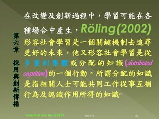 在改變及創新過程中，學習可能在各
種場合中產生，Röling(2002)
形容社會學習是一個關鍵機制去追尋
更好的未來，他又形容社會學習是從
多 重 到 集 體 或 分 配 的 知 識 (distributed
cognition)的一個行動。所謂分配的知識
是指相關人士可能共同工作從事互補
行為及認識作用所得的知識◦
第
六
章
採
用
與
創
新
傳
播
121Joseph & Son Inc @2013 2013/6/18
 
