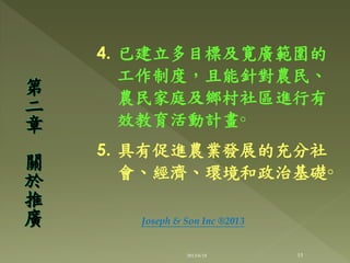 4. 已建立多目標及寛廣範圍的
工作制度，且能針對農民、
農民家庭及鄉村社區進行有
效教育活動計畫◦
5. 具有促進農業發展的充分社
會、經濟、環境和政治基礎◦
第
二
章
關
於
推
廣
15
Joseph & Son Inc ®2013
2013/6/18
 