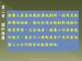 推廣人員真的應從傳統創新、採用及創
新傳佈跳脫，朝向促進互動創新過程和
衝突管理，尤有進者，推廣工作者要提
升能力，甚至介入與對象客戶及利害相
關人士共同探索的服務領域◦
第
二
章
關
於
推
廣
41Joseph & Son Inc @2013 2013/6/18
 