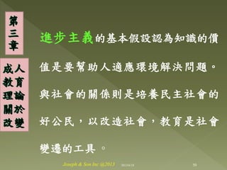 進步主義的基本假設認為知識的價
值是要幫助人適應環境解決問題。
與社會的關係則是培養民主社會的
好公民，以改造社會，教育是社會
變遷的工具 ◦
第
三
章
成人
教育
理論
關於
改變
50Joseph & Son Inc @2013 2013/6/18
 