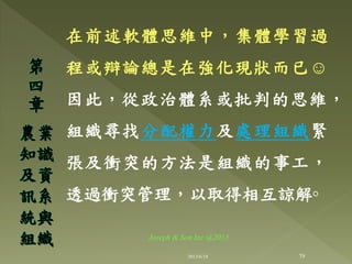 在前述軟體思維中，集體學習過
程或辯論總是在強化現狀而已☺
因此，從政治體系或批判的思維，
組織尋找分配權力及處理組織緊
張及衝突的方法是組織的事工，
透過衝突管理，以取得相互諒解◦
第
四
章
農業
知識
及資
訊系
統與
組織
79
Joseph & Son Inc @2013
2013/6/18
 