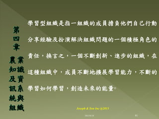 學習型組織是指一組織的成員擔負他們自己行動、
分享經驗及扮演解決組織問題的一個積極角色的
責任，換言之，一個不斷創新、進步的組織，在
這種組織中，成員不斷地擴展學習能力，不斷的
學習如何學習，創造未來的能量◦
第
四
章
農業
知識
及資
訊系
統與
組織
81
Joseph & Son Inc @2013
2013/6/18
 