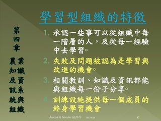 學習型組織的特徵
1. 承認一些事可以從組織中每
一階層的人，及從每一經驗
中去學習◦
2. 失敗及問題被認為是學習與
改進的機會◦
3. 相關教訓、知識及資訊都能
與組織每一份子分享◦
4. 訓練設施提供每一個成員的
終身學習機會
第
四
章
農業
知識
及資
訊系
統與
組織
82Joseph & Son Inc @2013 2013/6/18
 