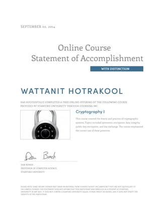 Online Course
Statement of Accomplishment
WITH DISTINCTION
SEPTEMBER 02, 2014
WATTANIT HOTRAKOOL
HAS SUCCESSFULLY COMPLETED A FREE ONLINE OFFERING OF THE FOLLOWING COURSE
PROVIDED BY STANFORD UNIVERSITY THROUGH COURSERA INC.
Cryptography I
This course covered the theory and practice of cryptographic
systems. Topics included symmetric encryption, data integrity,
public-key encryption, and key exchange. The course emphasized
the correct use of these primitive.
DAN BONEH
PROFESSOR OF COMPUTER SCIENCE,
STANFORD UNIVERSITY
PLEASE NOTE: SOME ONLINE COURSES MAY DRAW ON MATERIAL FROM COURSES TAUGHT ON CAMPUS BUT THEY ARE NOT EQUIVALENT TO
ON-CAMPUS COURSES. THIS STATEMENT DOES NOT AFFIRM THAT THIS PARTICIPANT WAS ENROLLED AS A STUDENT AT STANFORD
UNIVERSITY IN ANY WAY. IT DOES NOT CONFER A STANFORD UNIVERSITY GRADE, COURSE CREDIT OR DEGREE, AND IT DOES NOT VERIFY THE
IDENTITY OF THE PARTICIPANT.
 