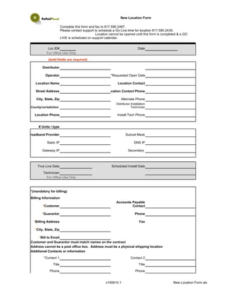 New Location Form

                        Complete this form and fax to 817.590.2487.
                        Please contact support to schedule a Go Live time for location 817.590.2439.
                                                Location cannot be opened until this form is completed & a GO
                        LIVE is scheduled on support calendar.

                            *Please be aware, locations will not be taken live on a Friday.*
             Loc ID#                                                     Date
            For Office Use Only
             (bold fields are required)

         Distributor

           Operator                                      *Requested Open Date

    Location Name                                             Location Contact

    Street Address                                     Location Contact Phone

    City, State, Zip                                            Alternate Phone
                                                             Distributor Installation
 County/Jurisdiction                                                     Technician

   Location Phone                                             Install Tech Phone


      # Units / type

Broadband Provider                                                  Subnet Mask

            Static IP                                                      DNS IP

        Gateway IP                                                    Secondary



     True Live Date                                       Scheduled Install Date
         Technician
           For Office Use Only



 *(mandatory for billing)

 Billing Information
                                                             Accounts Payable
         *Customer                                                    Contact

        *Guarantor                                                          Phone

   *Billing Address                                                             Fax

    *City, State, Zip

      *Bill to Email
 Customer and Guarantor must match names on the contract
 Address cannot be a post office box. Address must be a physical shipping location
 Additional Contacts or information
          *Contact 1                                                     Contact 2
                Title                                                          Title
              Phone                                                         Phone


                                                      v100610.1                                    New Location Form.xls
 