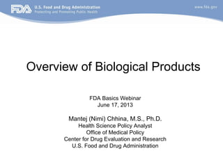 Overview of Biological Products
FDA Basics Webinar
June 17, 2013
Mantej (Nimi) Chhina, M.S., Ph.D.
Health Science Policy Analyst
Office of Medical Policy
Center for Drug Evaluation and Research
U.S. Food and Drug Administration
 