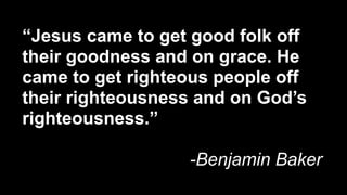 “Jesus came to get good folk off
their goodness and on grace. He
came to get righteous people off
their righteousness and on God’s
righteousness.”

                  -Benjamin Baker
 