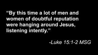“By this time a lot of men and
women of doubtful reputation
were hanging around Jesus,
listening intently.”

                 -Luke 15:1-2 MSG
 