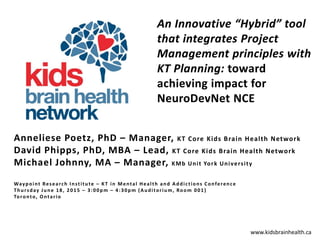 www.kidsbrainhealth.ca
Anneliese Poetz, PhD – Manager, KT Core Kids Brain Health Network
David Phipps, PhD, MBA – Lead, KT Core Kids Brain Health Network
Michael Johnny, MA – Manager, KMb Unit York University
Waypoint Research Institute – KT in Mental Health and Addictions Conference
Thursday June 18, 2015 – 3:00pm – 4:30pm (Auditorium, Room 001)
Toronto, Ontario
 