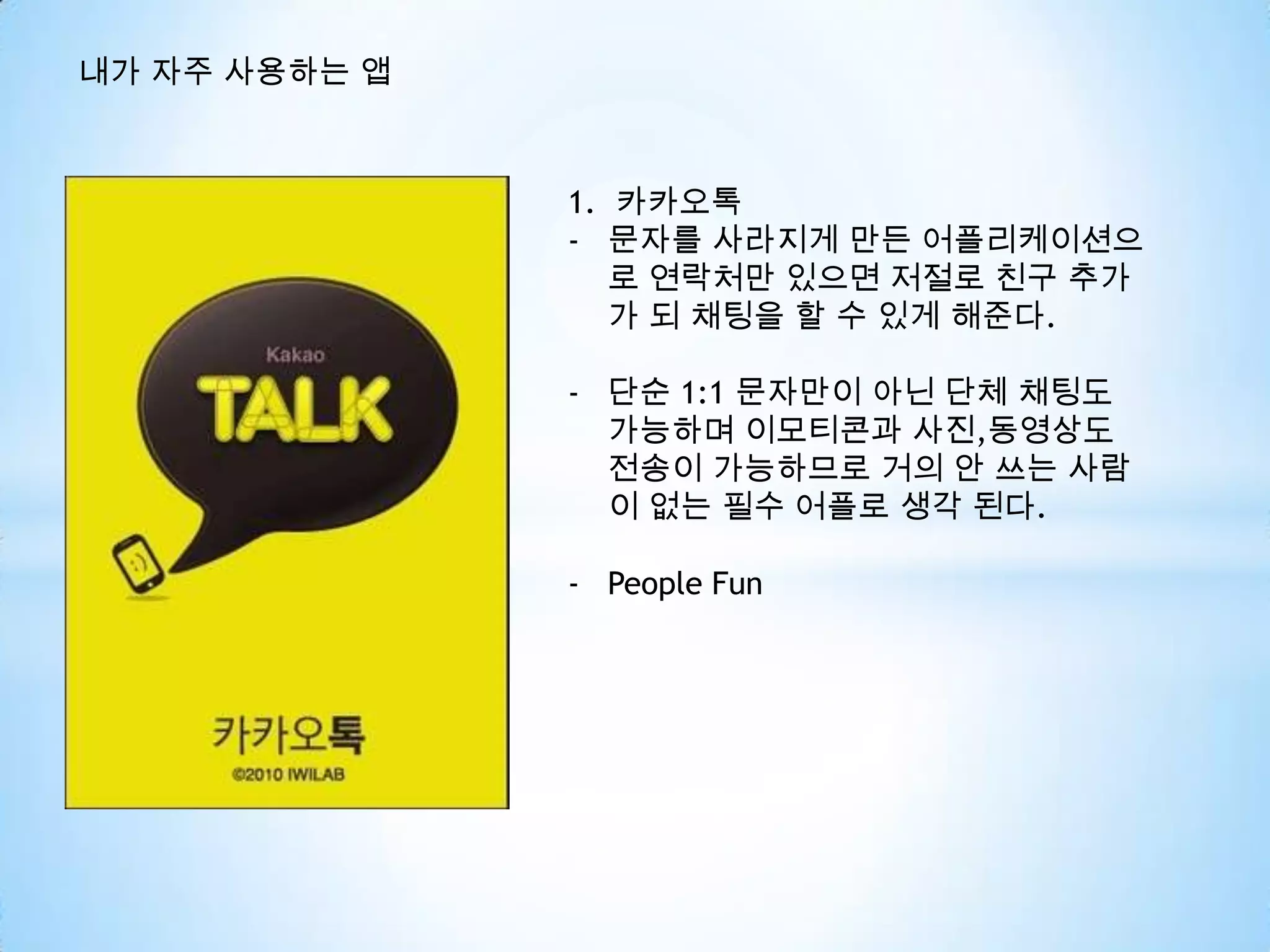 내가 자주 사용하는 앱
1. 카카오톡
- 문자를 사라지게 만든 어플리케이션으
로 연락처만 있으면 저절로 친구 추가
가 되 채팅을 할 수 있게 해준다.
- 단순 1:1 문자만이 아닌 단체 채팅도
가능하며 이모티콘과 사진,동영상도
전송이 가능하므로 거의 안 쓰는 사람
이 없는 필수 어플로 생각 된다.
- People Fun
 