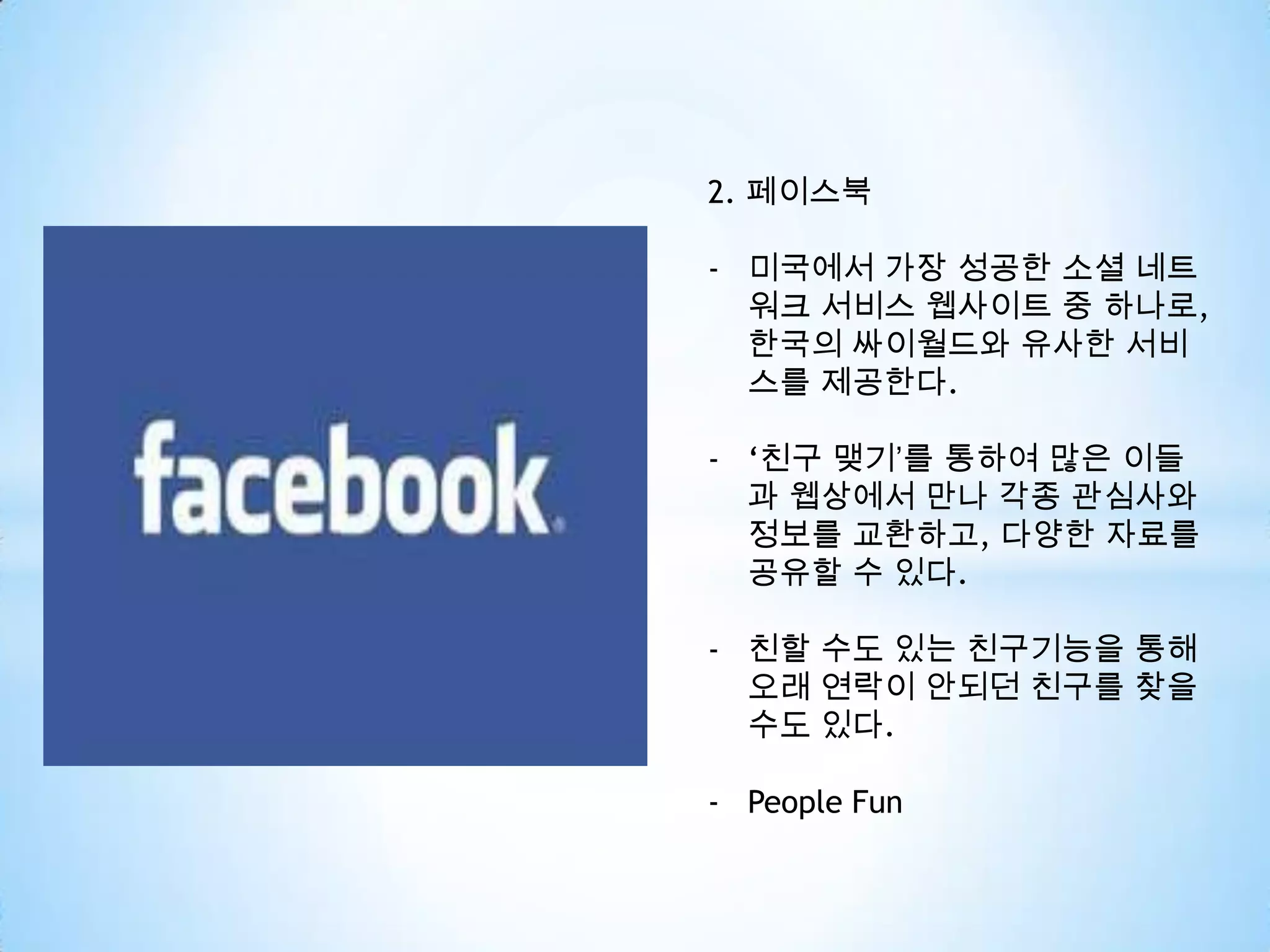 2. 페이스북
- 미국에서 가장 성공한 소셜 네트
워크 서비스 웹사이트 중 하나로,
한국의 싸이월드와 유사한 서비
스를 제공한다.
- ‘친구 맺기’를 통하여 많은 이들
과 웹상에서 만나 각종 관심사와
정보를 교환하고, 다양한 자료를
공유할 수 있다.
- 친할 수도 있는 친구기능을 통해
오래 연락이 안되던 친구를 찾을
수도 있다.
- People Fun
 