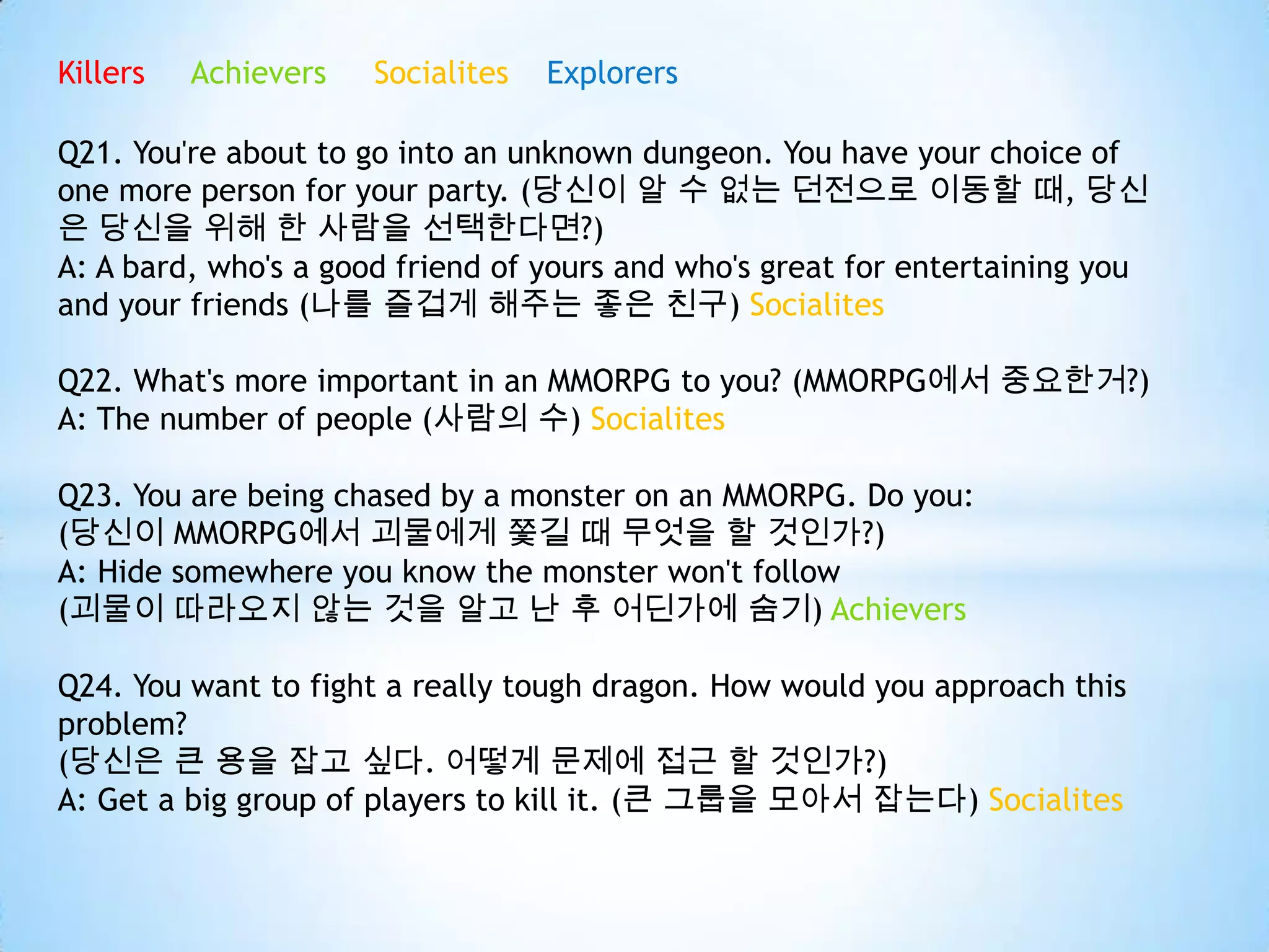Killers Achievers Socialites Explorers
Q21. You're about to go into an unknown dungeon. You have your choice of
one more person for your party. (당신이 알 수 없는 던전으로 이동할 때, 당신
은 당신을 위해 한 사람을 선택한다면?)
A: A bard, who's a good friend of yours and who's great for entertaining you
and your friends (나를 즐겁게 해주는 좋은 친구) Socialites
Q22. What's more important in an MMORPG to you? (MMORPG에서 중요한거?)
A: The number of people (사람의 수) Socialites
Q23. You are being chased by a monster on an MMORPG. Do you:
(당신이 MMORPG에서 괴물에게 쫓길 때 무엇을 할 것인가?)
A: Hide somewhere you know the monster won't follow
(괴물이 따라오지 않는 것을 알고 난 후 어딘가에 숨기) Achievers
Q24. You want to fight a really tough dragon. How would you approach this
problem?
(당신은 큰 용을 잡고 싶다. 어떻게 문제에 접근 할 것인가?)
A: Get a big group of players to kill it. (큰 그룹을 모아서 잡는다) Socialites
 