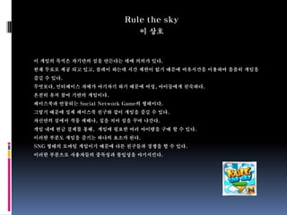 Rule the sky
                              이 상호



이 게임의 목적은 자기만의 섬을 만든다는 데에 의의가 있다.
현재 무료로 제공 되고 있고, 플레이 하는데 시간 제한이 없기 때문에 여유시간을 이용하여 틈틈히 게임을
즐길 수 있다.
무엇보다, 인터페이스 자체가 아기자기 하기 때문에 여성, 아이들에게 친숙하다.
온전히 유저 참여 기반의 게임이다.
페이스북과 연동되는 Social Network Game의 형태이다.
그렇기 때문에 실제 페이스북 친구와 같이 게임을 즐길 수 있다.
자신만의 섬에서 작물 제배나, 집을 지어 섬을 꾸며 나간다.
게임 내에 현금 결제를 통해, 게임에 필요한 여러 아이템을 구매 할 수 있다.
이러한 부분도 게임을 즐기는 하나의 요소가 된다.
SNG 형태의 모바일 게임이기 때문에 다른 친구들과 경쟁을 할 수 있다.
이러한 부분으로 사용자들의 중독성과 몰입성을 야기시킨다.
 