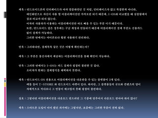 세욱 : 안드로이드폰의 인터페이스가 아까 말씀하셧던 것 처럼, 인터페이스가 많고 복잡한게 아니라,
   메인화면으로 자신이 사용 할 어플리케이션만 가져오면 되기 때문에, I-OS와 비교했을 때 심플함에서
   결코 비교가 되지 않는다.
   어차피 사용자가 이용하는 어플리케이션만 따로 빼올 수 있는 부분 이기 때문이다.
   또한, 안드로이드 같은 경우에는 구글 계정과 연동되기 때문에 어플리케이션 결제 부분도 신용카드
   없이 결제가 가능하다.
   그러한 면에서는 아이폰보다 훨씬 사용하기 편리하다.


연욱 : 그러하다면, 결제목록 같은 것은 어떻게 확인하는지?


세욱 : 그 부분은 통신사에서 제공하는 어플리케이션을 통해 확인이 가능하다.


연욱 : 그러한 면에서는 I-OS는 카드 결제가 굉장히 불편한 것 같다.
   소비자가 원하는 결제방식을 채택하지 못한다.


세욱 : 안드로이드 OS 전용으로 어플리케이션을 다운받을 수 있는 플랫폼이 2개 있다.
   예를 들어 T-STORE 와 안드로이드 마켓이 있다. 하지만, 그 플랫폼들의 규모와 컨텐츠의 양이
   자체적으로 적다보니 그 연동이 매끄럽지 못해 굉장히 불편하다.


상호 : 그렇다면 어플리케이션을 다운로드 받으려면 그 기종에 맞추어서 다운로드 받아야 하지 않나?


세욱 : 스마트폰 도입이 미미 했던 과거에는 그렇지만, 요즘에는 그러한 부분이 전혀 없다.
 