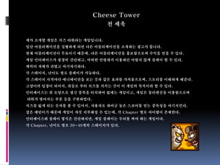 Cheese Tower
                              천 세욱

제가 소개할 게임은 치즈 타워라는 게임입니다.
일단 어플리케이션을 실행하게 되면 다른 어플리케이션을 소개하는 광고가 뜹니다.
현재 어플리케이션이 무료이기 때문에, 다른 어플리케이션을 홍보함으로써 수익을 얻을 수 있다.
게임 인터페이스가 굉장히 간단하고, 어떠한 연령대가 이용하던 어렵지 않게 플레이 할 수 있다.
캐릭터 자체가 귀엽고 아기자기하다.
각 스테이지, 난이도 별로 플레이가 가능하다.
각 스테이지 시작마다 애니메이션을 보는 것과 같은 효과를 가져옴으로써, 스토리를 이해하게 해준다.
고양이의 입장이 되어서, 쥐들로 부터 치즈를 지키는 것이 이 게임의 목적이라 할 수 있다.
인터페이스는 쥐 모양으로 생긴 블록을 터치하여 없애는 게임이고, 게임은 물리엔진을 이용함으로써
타워가 떨어지는 부분 등을 구현하였다.
치즈를 잃게 되는 숫자를 볼 수 있어서, 사용자로 하여금 높은 스코어를 얻는 중독성을 야기시킨다.
같은 패턴이기 때문에 게임이 자칫 지루해질 수 있는데, 각 Chapter 별로 아이템이 존재한다.
인터페이스와 플레이 형식은 간단하지만, 게임 플레이는 두뇌를 써야 하는 게임이다.
각 Chapter, 난이도 별로 30~40개의 스테이지가 있다.
 