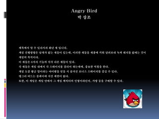 Angry Bird
                              박 상조




제목에서 알 수 있다시피 화난 새 입니다.
게임 진행방향은 날개가 없는 새들이 있는데, 이러한 새들을 새총에 끼워 날려보내 녹색 돼지를 없애는 것이
게임의 목적이다.
이 새들은 6가지 기능의 각각 다른 새들이 있다.
각 새들은 게임 내에서 각 스테이지를 클리어 하는데에, 중요한 역할을 한다.
게임 도중 황금 알이라는 아이템을 얻을 시 숨겨진 보너스 스테이지를 즐길 수 있다.
앵그리 버드는 플레이에 시간 제한이 없다.
또한, 이 게임은 게임 안에서 그 게임 캐릭터의 인형이라던지, 가방 등을 구매할 수 있다.
 