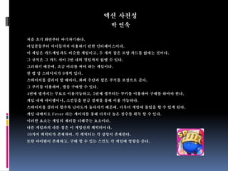 액션 사천성
                             박 연욱

처음 초기 화면부터 아기자기하다.
여성분들부터 아이들까지 이용하기 편한 인터페이스이다.
이 게임은 카드게임과도 비슷한 게임이고, 두 개의 같은 모양 카드를 없애는 것이다.
그 규칙은 그 카드 사이 2번 내의 꺾임까지 없앨 수 있다.
그러하기 때문에, 조금 머리를 써야 하는 게임이다.
한 맵 당 스테이지가 9개씩 있다.
스테이지를 클리어 할 때마다, 화폐 수단과 같은 쿠기를 보상으로 준다.
그 쿠키를 이용하여, 맵을 구매할 수 있다.
4번째 맵까지는 무료로 이용가능하고, 5번째 맵부터는 쿠키를 이용하여 구매를 하여야 한다.
게임 내에 아이템이나, 스킨등을 현금 결제를 통해 이용 가능하다.
스테이지를 클리어 할수록 난이도가 높아지기 때문에, 더욱더 게임에 몰입을 할 수 있게 된다.
게임 내에서도 Fever 라는 게이지를 통해 더욱더 높은 점수를 획득 할 수 있다.
이러한 요소는 게임의 재미를 더해주는 요소이다.
다른 게임과의 다른 점은 이 게임만의 캐릭터이다.
10가지 캐릭터가 존재하며, 각 캐릭터는 각 상성이 존재한다.
또한 아이템이 존재하고, 구매 할 수 있는 스킨도 각 게임에 영향을 준다.
 