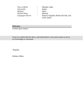 Place of Birth : Mumbai, India
Nationality : Indian
Religion : Islam
Marital Status : Married
Languages Known : Fluent in English, Hindi and Urdu, and
Little Arabic.
Reference
Furnish upon request.
I here by confirm that the above said information is true and accurate as far as
my knowledge is concerned.
Regards,
Ghulam Abbas
 