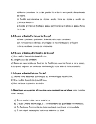a) Gestão previsional de stocks, gestão física de stocks e gestão de qualidade
de stocks.
b) Gestão administrativa de stocks, gestão física de stocks e gestão de
qualidade de stocks.
c) Gestão previsional de stocks, gestão administrativa de stocks e gestão física
de stocks.
2.3.O que é a Gestão Previsional de Stocks?
a) Todo o processo que conduz à decisão de compra para stock.
b) A forma como decidimos a arrumação e a movimentação no armazém.
c) Uma medida de controle de existências.
2.4.O que é a Gestão Administrativa de Stocks?
a) Uma medida de controle de existências.
b) A organização do armazém.
c) Baseia-se nas medidas de Controlo de Existências, acompanhando a par e passo,
tudo quanto se passa em termos de movimentação e que altere a situação anterior.
2.5.O que é a Gestão Física de Stocks?
a) A forma como decidimos a arrumação e a movimentação no armazém.
b) Uma medida de controle de existências.
c) Uma forma de organizar o armazém.
3.Classifique as seguintes afirmações como verdadeiras ou falsas (cada questão
vale 2 valores):
a) Todos os stocks têm custos associados.
b) O custo unitário de um artigo, C1, é independente da quantidade encomendada.
c) Os Custos de Encomenda são dependentes da quantidade encomendada.
d) É fácil sugerir valores para os Custos de Posse do Stock.
 