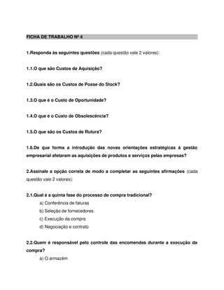 FICHA DE TRABALHO Nº 4
1.Responda às seguintes questões (cada questão vale 2 valores):
1.1.O que são Custos de Aquisição?
1.2.Quais são os Custos de Posse do Stock?
1.3.O que é o Custo de Oportunidade?
1.4.O que é o Custo de Obsolescência?
1.5.O que são os Custos de Rutura?
1.6.De que forma a introdução das novas orientações estratégicas à gestão
empresarial afetaram as aquisições de produtos e serviços pelas empresas?
2.Assinale a opção correta de modo a completar as seguintes afirmações (cada
questão vale 2 valores):
2.1.Qual é a quinta fase do processo de compra tradicional?
a) Conferência de faturas
b) Seleção de fornecedores
c) Execução da compra
d) Negociação e contrato
2.2.Quem é responsável pelo controle das encomendas durante a execução da
compra?
a) O armazém
 
