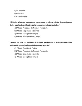 b) As compras
c) O utilizador
d) A contabilidade
2.3.Qual é a fase do processo de compra que envolve a criação de uma base de
dados atualizada e útil sobre os fornecedores mais consultados?
a) 2ª Fase: Prospeção do Mercado Fornecedor
b) 3ª Fase: Negociação e contrato
c) 4ª Fase: Execução da compra
d) 5ª Fase: Assistência Pós-Compra
2.4.Qual é a fase do processo de compra que envolve o acompanhamento de
análises ou operações laboratoriais para a receção?
a) 1ª Fase: Receção do Pedido
b) 2ª Fase: Prospeção do Mercado Fornecedor
c) 3ª Fase: Negociação e contrato
d) 4ª Fase: Execução da compra
 