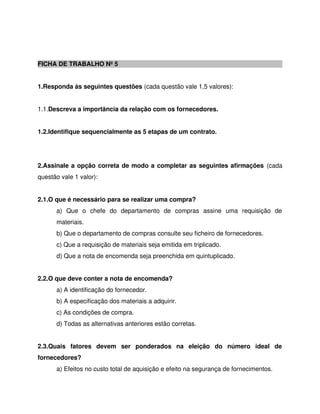 FICHA DE TRABALHO Nº 5
1.Responda às seguintes questões (cada questão vale 1,5 valores):
1.1.Descreva a importância da relação com os fornecedores.
1.2.Identifique sequencialmente as 5 etapas de um contrato.
2.Assinale a opção correta de modo a completar as seguintes afirmações (cada
questão vale 1 valor):
2.1.O que é necessário para se realizar uma compra?
a) Que o chefe do departamento de compras assine uma requisição de
materiais.
b) Que o departamento de compras consulte seu ficheiro de fornecedores.
c) Que a requisição de materiais seja emitida em triplicado.
d) Que a nota de encomenda seja preenchida em quintuplicado.
2.2.O que deve conter a nota de encomenda?
a) A identificação do fornecedor.
b) A especificação dos materiais a adquirir.
c) As condições de compra.
d) Todas as alternativas anteriores estão corretas.
2.3.Quais fatores devem ser ponderados na eleição do número ideal de
fornecedores?
a) Efeitos no custo total de aquisição e efeito na segurança de fornecimentos.
 