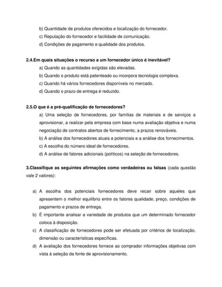 b) Quantidade de produtos oferecidos e localização do fornecedor.
c) Reputação do fornecedor e facilidade de comunicação.
d) Condições de pagamento e qualidade dos produtos.
2.4.Em quais situações o recurso a um fornecedor único é inevitável?
a) Quando as quantidades exigidas são elevadas.
b) Quando o produto está patenteado ou incorpora tecnologia complexa.
c) Quando há vários fornecedores disponíveis no mercado.
d) Quando o prazo de entrega é reduzido.
2.5.O que é a pré-qualificação de fornecedores?
a) Uma seleção de fornecedores, por famílias de materiais e de serviços a
aprovisionar, a realizar pela empresa com base numa avaliação objetiva e numa
negociação de contratos abertos de fornecimento, a prazos renováveis.
b) A análise dos fornecedores atuais e potenciais e a análise dos fornecimentos.
c) A escolha do número ideal de fornecedores.
d) A análise de fatores adicionais (políticos) na seleção de fornecedores.
3.Classifique as seguintes afirmações como verdadeiras ou falsas (cada questão
vale 2 valores):
a) A escolha dos potenciais fornecedores deve recair sobre aqueles que
apresentem o melhor equilíbrio entre os fatores qualidade, preço, condições de
pagamento e prazos de entrega.
b) É importante analisar a variedade de produtos que um determinado fornecedor
coloca à disposição.
c) A classificação de fornecedores pode ser efetuada por critérios de localização,
dimensão ou características específicas.
d) A avaliação dos fornecedores fornece ao comprador informações objetivas com
vista à seleção da fonte de aprovisionamento.
 