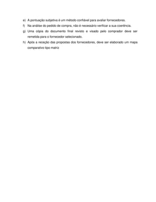 e) A pontuação subjetiva é um método confiável para avaliar fornecedores.
f) Na análise do pedido de compra, não é necessário verificar a sua coerência.
g) Uma cópia do documento final revisto e visado pelo comprador deve ser
remetida para o fornecedor selecionado.
h) Após a receção das propostas dos fornecedores, deve ser elaborado um mapa
comparativo tipo matriz
 