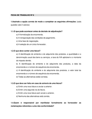FICHA DE TRABALHO Nº 6
1.Assinale a opção correta de modo a completar as seguintes afirmações (cada
questão vale 2 valores):
1.1.O que pode acontecer antes da decisão de adjudicação?
a) A formalização da encomenda.
b) A renegociação das condições de pagamento.
c) Uma fase de negociação.
d) A seleção de um único fornecedor.
1.2.O que deve conter uma fatura?
a) A identificação do emitente e do adquirente dos produtos, a quantidade e a
denominação usual dos bens ou serviços, a taxa do IVA aplicável e o montante
do imposto devido.
b) A identificação do emitente e do adquirente dos produtos, a data da
encomenda e o número de sequência da encomenda.
c) A identificação do emitente e do adquirente dos produtos, o valor total da
encomenda e o número de sequência da encomenda.
d) Todas as alternativas estão corretas.
1.3.O que deve ser feito em caso de extravio de uma fatura?
a) Emitir uma nova fatura e anular a anterior.
b) Emitir uma segunda via da fatura.
c) Emitir uma nova fatura sem anular a anterior.
d) Nenhuma das alternativas está correta.
1.4.Quem é responsável por manifestar formalmente ao fornecedor as
reclamações referentes a uma não-conformidade?
 